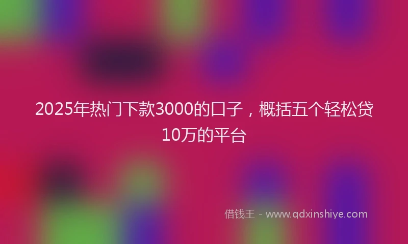 2025年热门下款3000的口子，概括五个轻松贷10万的平台