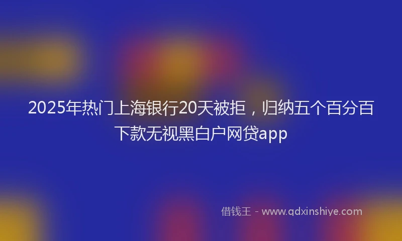 2025年热门上海银行20天被拒，归纳五个百分百下款无视黑白户网贷app