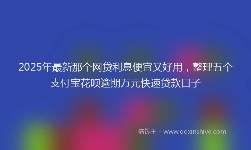 2025年最新那个网贷利息便宜又好用，整理五个支付宝花呗逾期万元快速贷款口子
