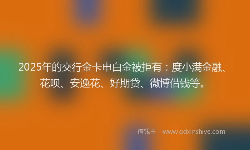 2025年的交行金卡申白金被拒有：度小满金融、花呗、安逸花、好期贷、微博借钱等。