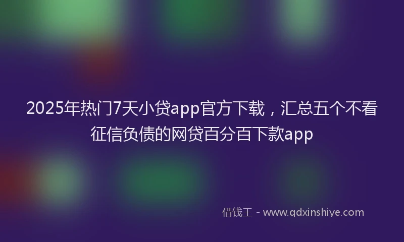 2025年热门7天小贷app官方下载，汇总五个不看征信负债的网贷百分百下款app