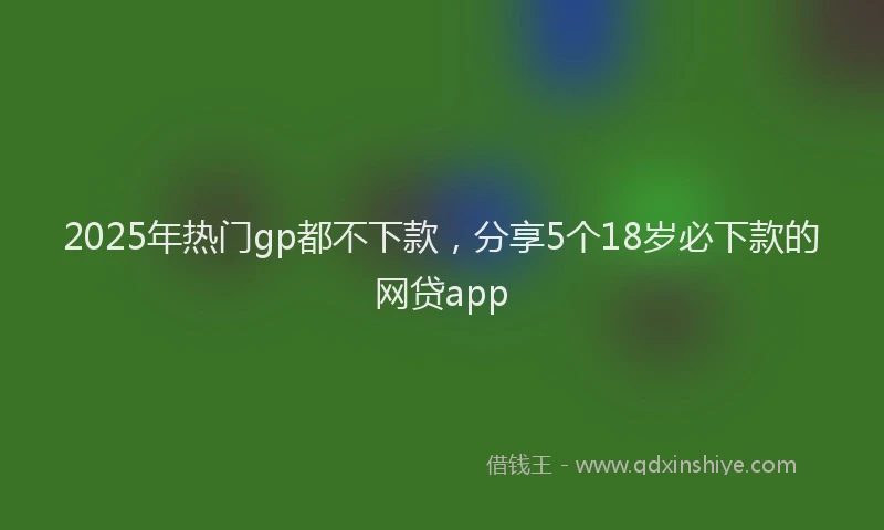 2025年热门gp都不下款，分享5个18岁必下款的网贷app
