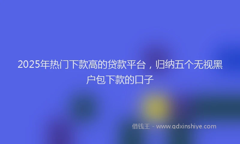 2025年热门下款高的贷款平台，归纳五个无视黑户包下款的口子