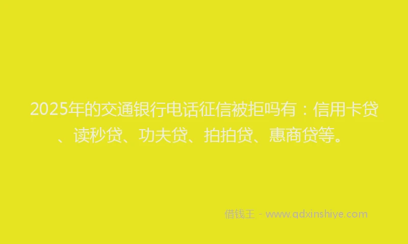 2025年的交通银行电话征信被拒吗有：信用卡贷、读秒贷、功夫贷、拍拍贷、惠商贷等。