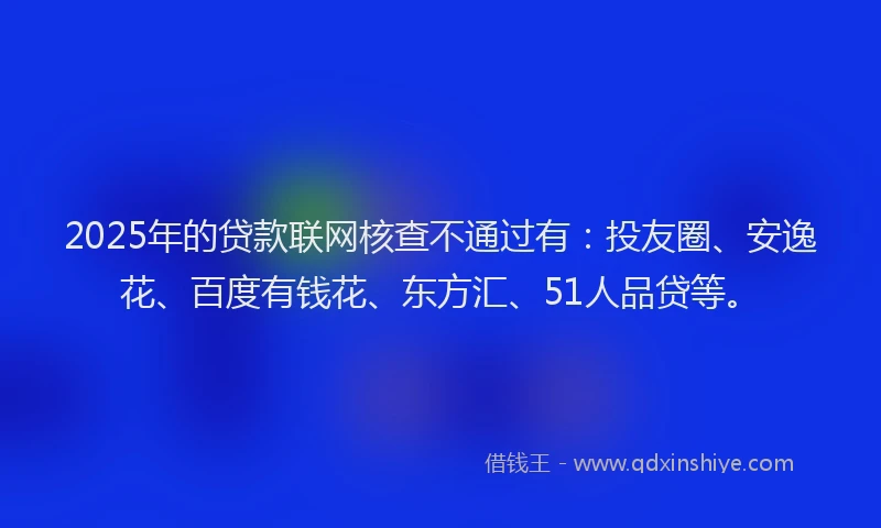 2025年的贷款联网核查不通过有：投友圈、安逸花、百度有钱花、东方汇、51人品贷等。