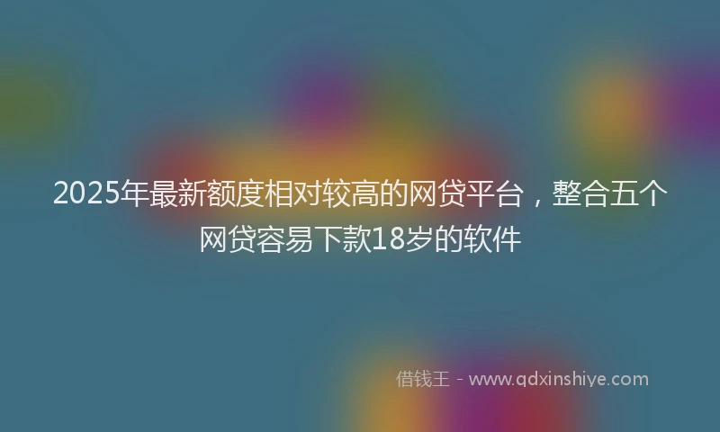 2025年最新额度相对较高的网贷平台，整合五个网贷容易下款18岁的软件