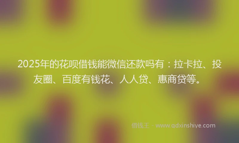2025年的花呗借钱能微信还款吗有：拉卡拉、投友圈、百度有钱花、人人贷、惠商贷等。