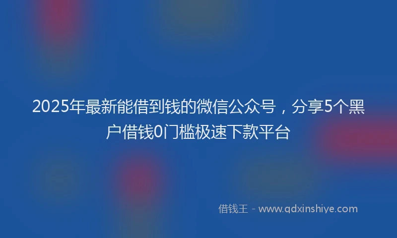 2025年最新能借到钱的微信公众号，分享5个黑户借钱0门槛极速下款平台