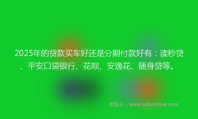 2025年的贷款买车好还是分期付款好有：读秒贷、平安口袋银行、花呗、安逸花、随身贷等。
