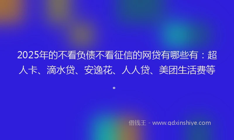 2025年的不看负债不看征信的网贷有哪些有：超人卡、滴水贷、安逸花、人人贷、美团生活费等。