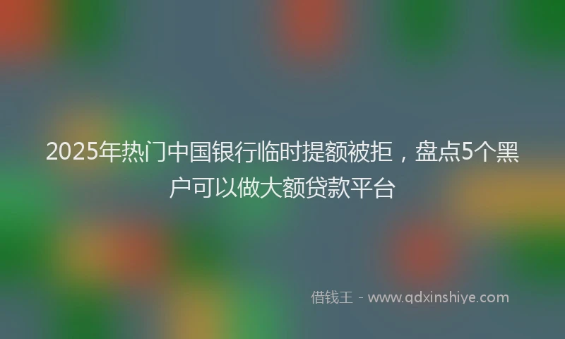 2025年热门中国银行临时提额被拒，盘点5个黑户可以做大额贷款平台