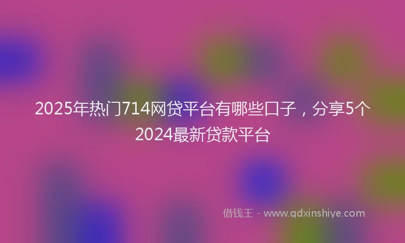 2025年热门714网贷平台有哪些口子，分享5个2024最新贷款平台