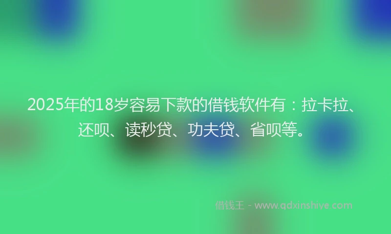 2025年的18岁容易下款的借钱软件有：拉卡拉、还呗、读秒贷、功夫贷、省呗等。