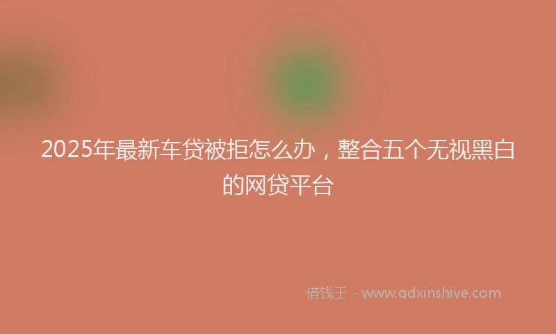 2025年最新车贷被拒怎么办，整合五个无视黑白的网贷平台