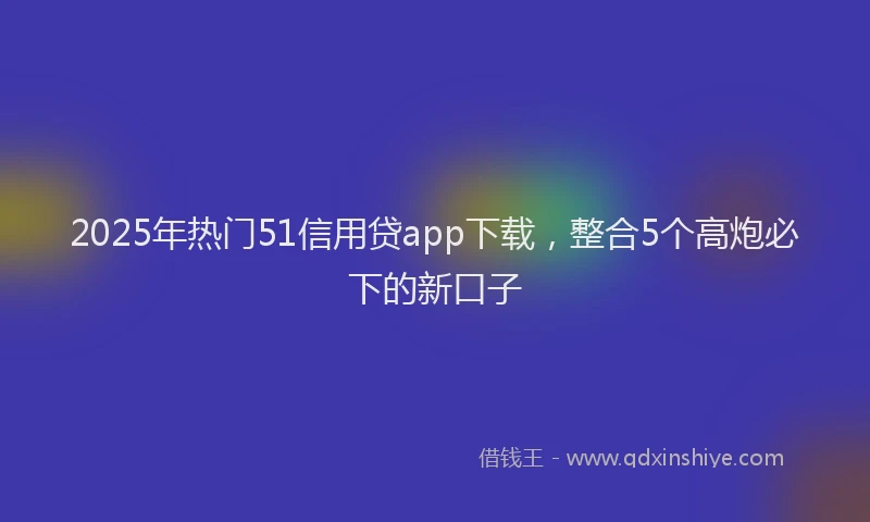 2025年热门51信用贷app下载，整合5个高炮必下的新口子