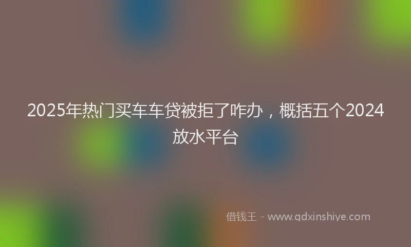 2025年热门买车车贷被拒了咋办，概括五个2024放水平台