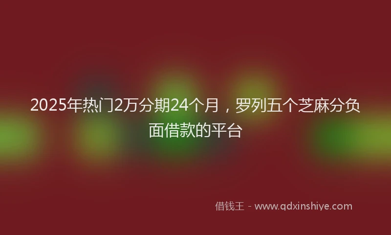 2025年热门2万分期24个月，罗列五个芝麻分负面借款的平台