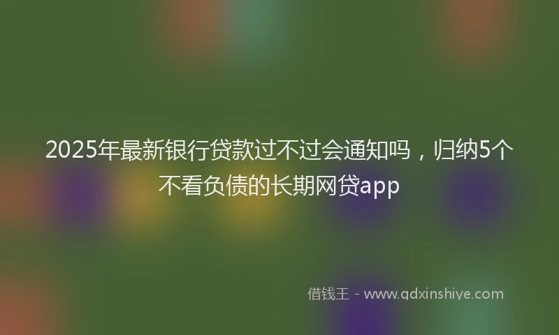 2025年最新银行贷款过不过会通知吗，归纳5个不看负债的长期网贷app