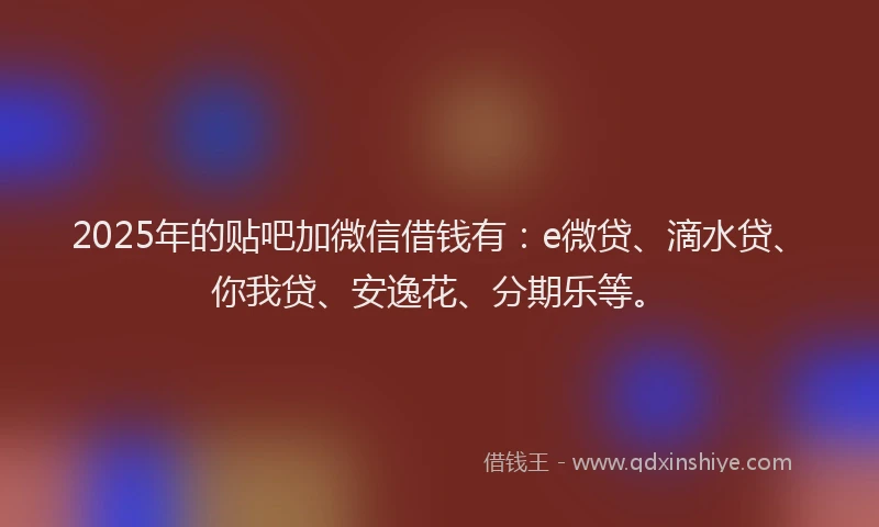 2025年的贴吧加微信借钱有：e微贷、滴水贷、你我贷、安逸花、分期乐等。