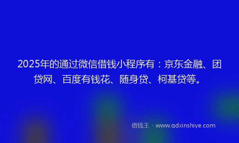 2025年的通过微信借钱小程序有：京东金融、团贷网、百度有钱花、随身贷、柯基贷等。