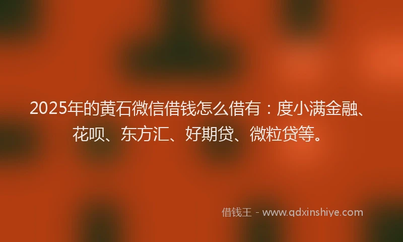 2025年的黄石微信借钱怎么借有：度小满金融、花呗、东方汇、好期贷、微粒贷等。