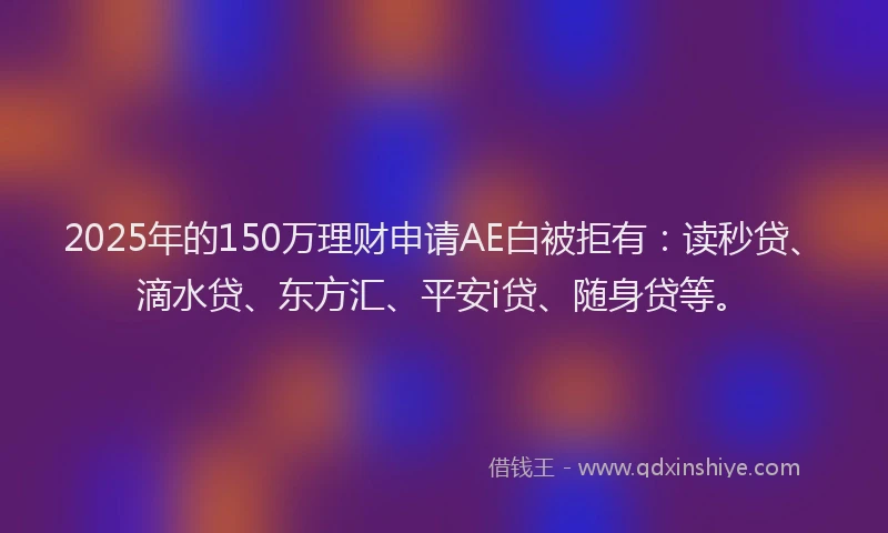 2025年的150万理财申请AE白被拒有：读秒贷、滴水贷、东方汇、平安i贷、随身贷等。