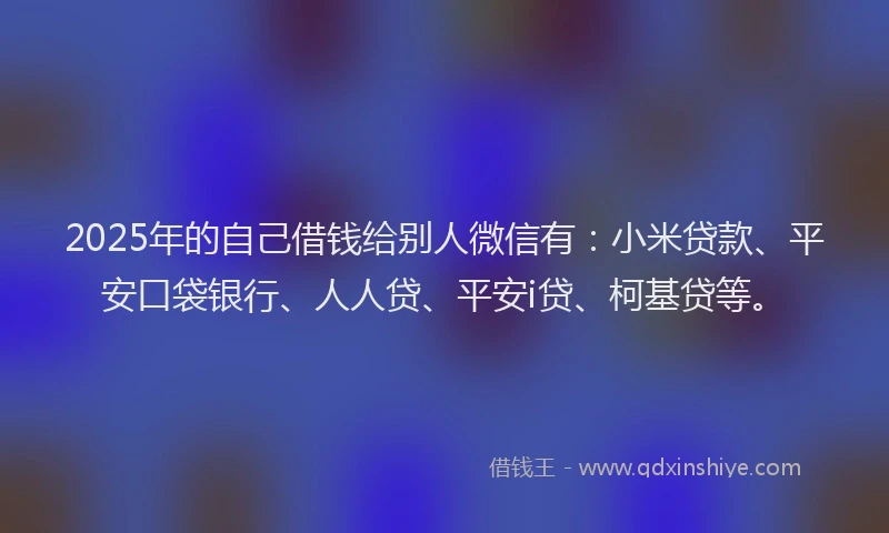 2025年的自己借钱给别人微信有：小米贷款、平安口袋银行、人人贷、平安i贷、柯基贷等。
