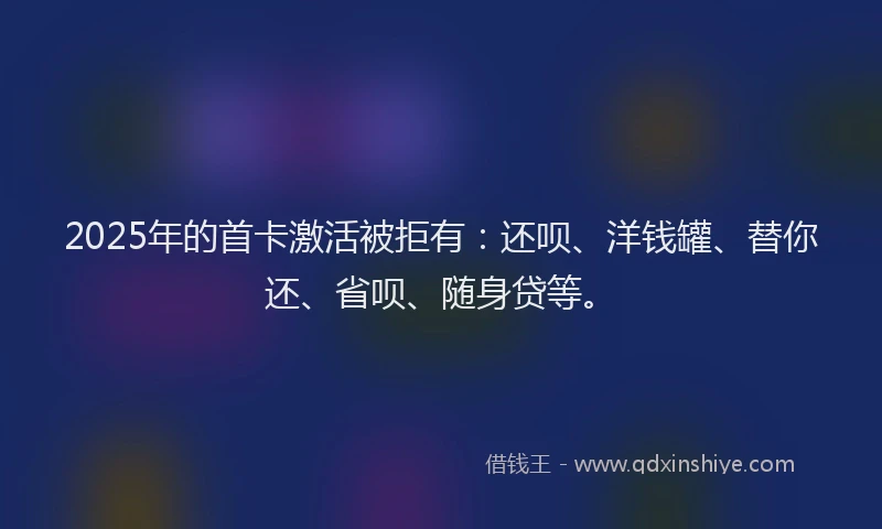 2025年的首卡激活被拒有：还呗、洋钱罐、替你还、省呗、随身贷等。
