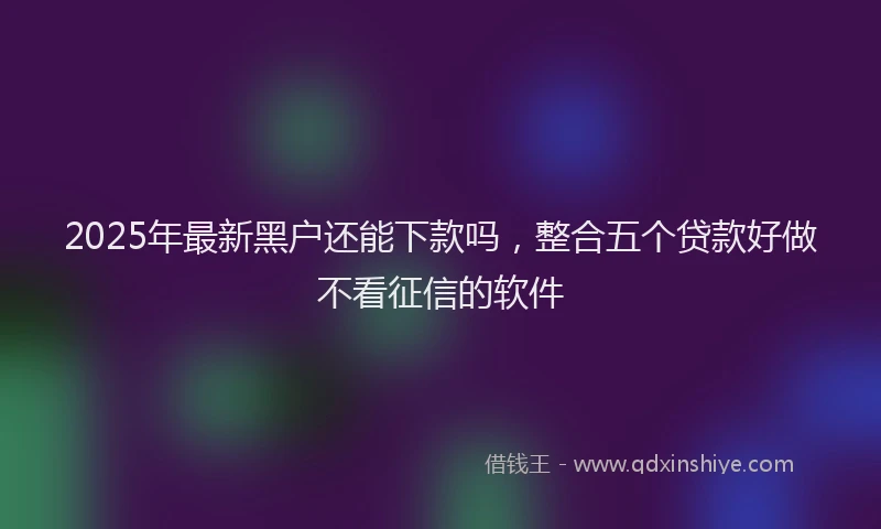 2025年最新黑户还能下款吗，整合五个贷款好做不看征信的软件