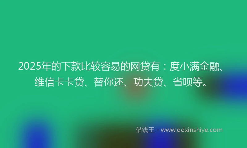 2025年的下款比较容易的网贷有：度小满金融、维信卡卡贷、替你还、功夫贷、省呗等。