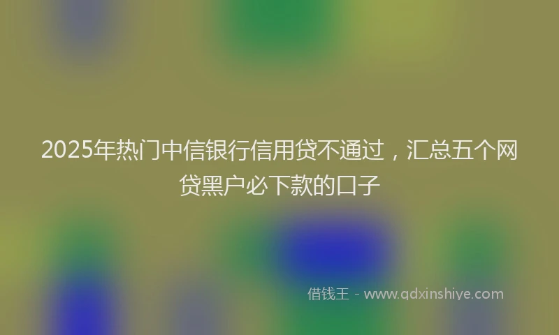 2025年热门中信银行信用贷不通过，汇总五个网贷黑户必下款的口子