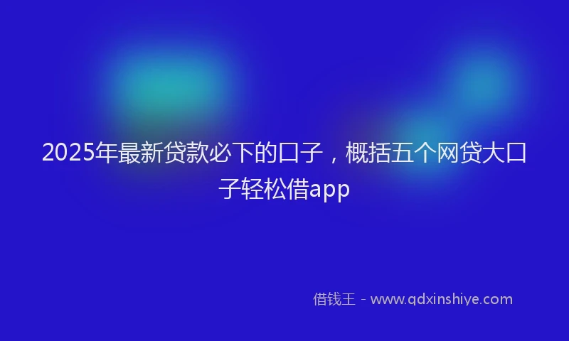 2025年最新贷款必下的口子，概括五个网贷大口子轻松借app