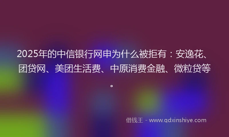 2025年的中信银行网申为什么被拒有：安逸花、团贷网、美团生活费、中原消费金融、微粒贷等。