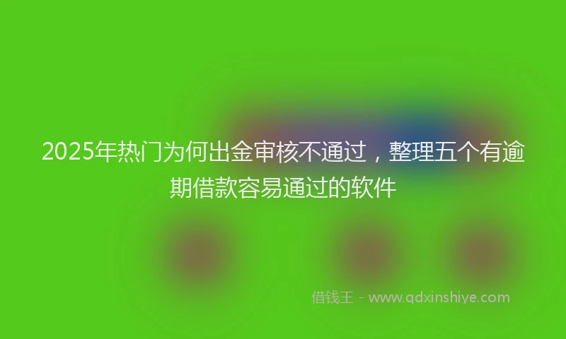 2025年热门为何出金审核不通过，整理五个有逾期借款容易通过的软件