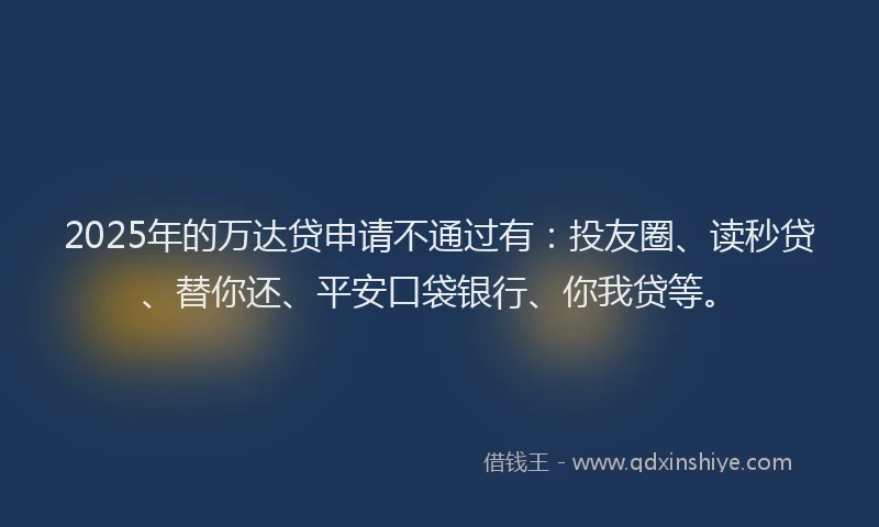 2025年的万达贷申请不通过有：投友圈、读秒贷、替你还、平安口袋银行、你我贷等。