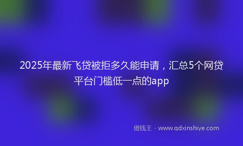 2025年最新飞贷被拒多久能申请，汇总5个网贷平台门槛低一点的app