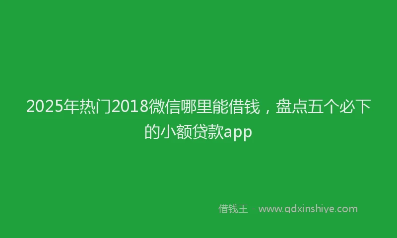 2025年热门2018微信哪里能借钱，盘点五个必下的小额贷款app