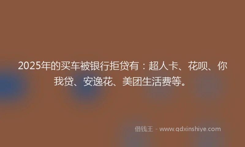 2025年的买车被银行拒贷有：超人卡、花呗、你我贷、安逸花、美团生活费等。