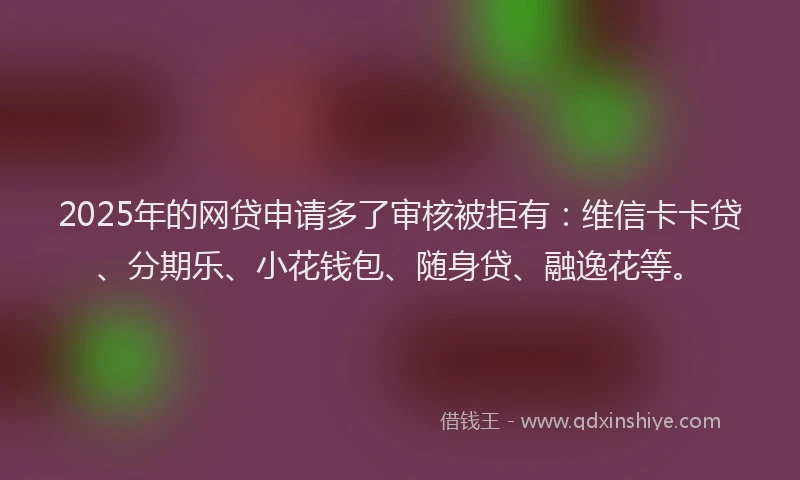 2025年的网贷申请多了审核被拒有：维信卡卡贷、分期乐、小花钱包、随身贷、融逸花等。