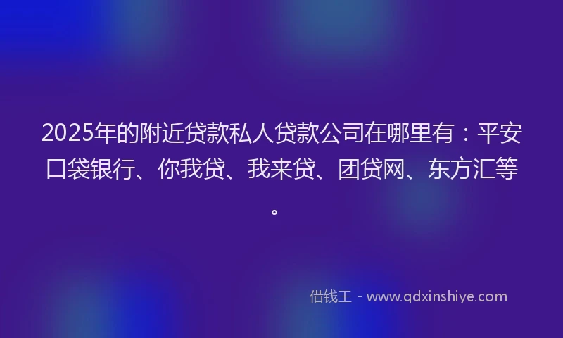 2025年的附近贷款私人贷款公司在哪里有：平安口袋银行、你我贷、我来贷、团贷网、东方汇等。