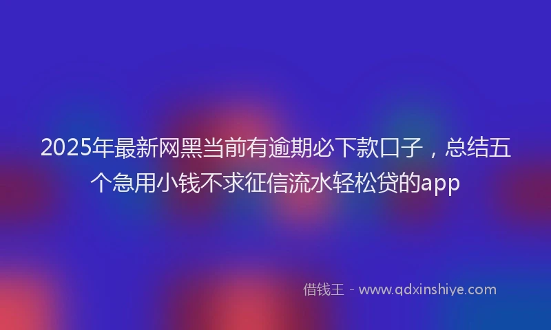 2025年最新网黑当前有逾期必下款口子，总结五个急用小钱不求征信流水轻松贷的app