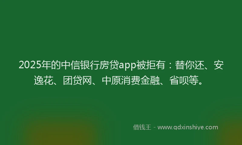 2025年的中信银行房贷app被拒有：替你还、安逸花、团贷网、中原消费金融、省呗等。