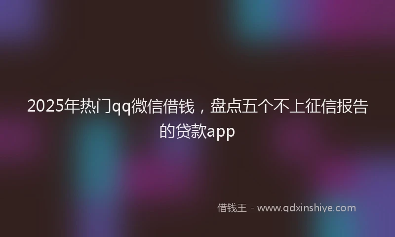 2025年热门qq微信借钱，盘点五个不上征信报告的贷款app