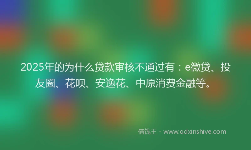 2025年的为什么贷款审核不通过有：e微贷、投友圈、花呗、安逸花、中原消费金融等。