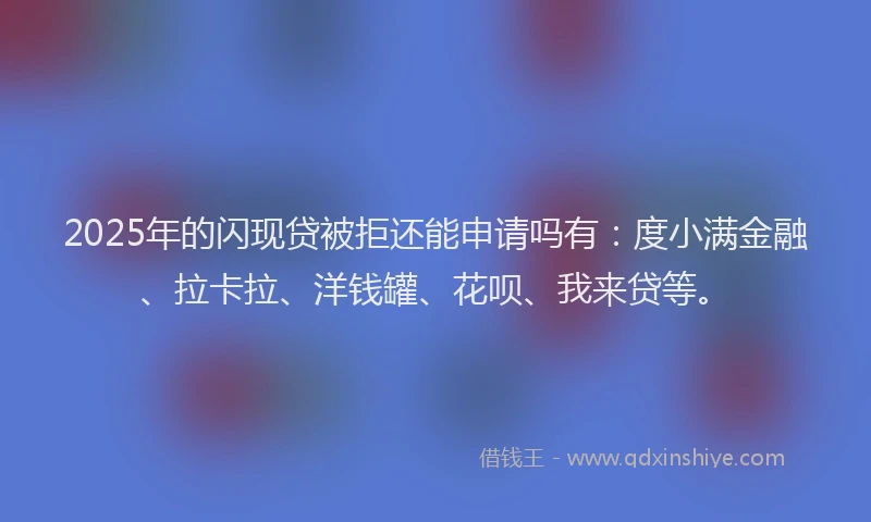 2025年的闪现贷被拒还能申请吗有：度小满金融、拉卡拉、洋钱罐、花呗、我来贷等。