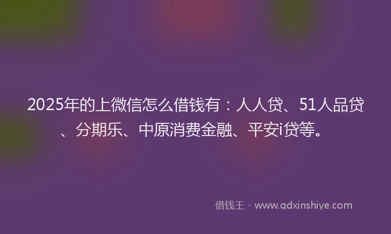 2025年的上微信怎么借钱有：人人贷、51人品贷、分期乐、中原消费金融、平安i贷等。