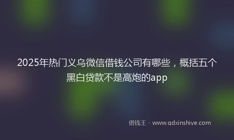 2025年热门义乌微信借钱公司有哪些，概括五个黑白贷款不是高炮的app