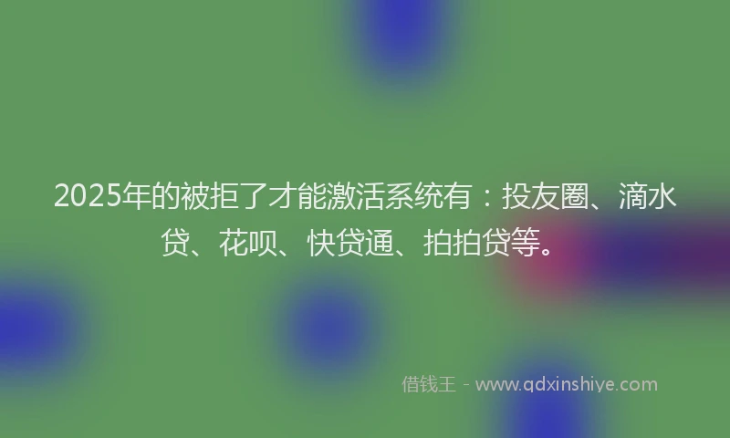 2025年的被拒了才能激活系统有：投友圈、滴水贷、花呗、快贷通、拍拍贷等。