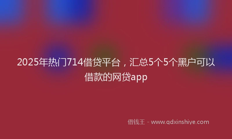 2025年热门714借贷平台，汇总5个5个黑户可以借款的网贷app