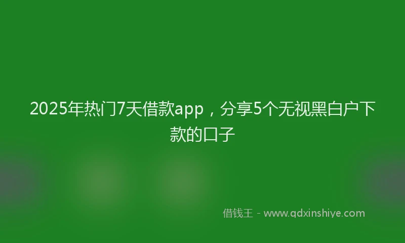 2025年热门7天借款app，分享5个无视黑白户下款的口子